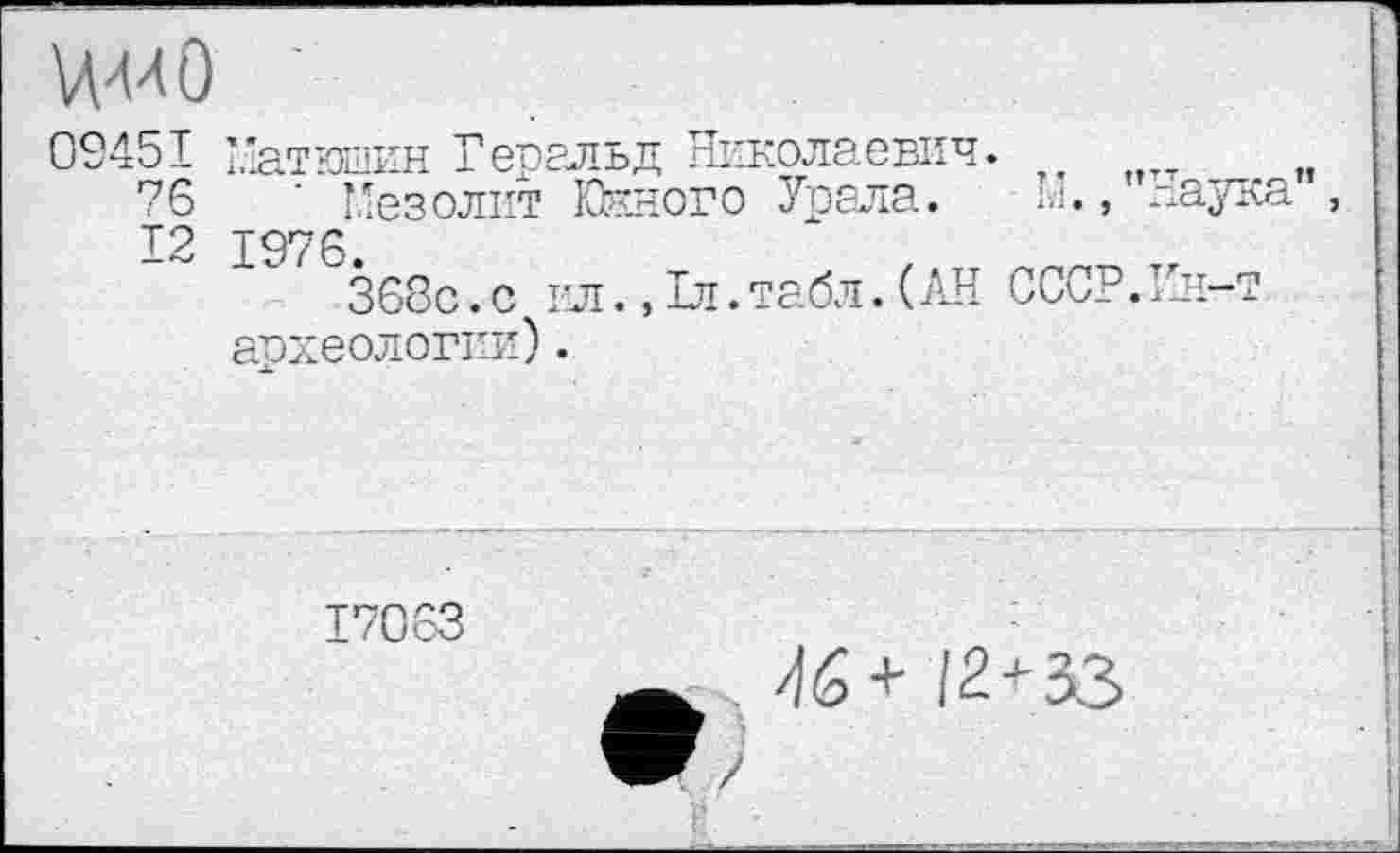 ﻿WO ■
09451 Матюшин Геральд Николаевич.
76	’ Мезолит Юкного Урала. М.
12 1976.	,
368с. с ил .,1л.табл.( АН СССР. археологи').
Наука”,
1Сн-т
17063